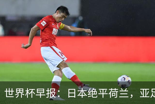 世界杯早报：日本绝平荷兰，亚足联球队仍不败 德国7-1大胜库拉索