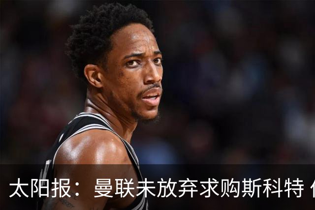 太阳报：曼联未放弃求购斯科特 伯恩茅斯要价极高且市场行情看涨
