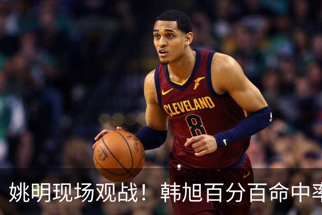 姚明现场观战！韩旭百分百命中率 盖帽得分盘活自由人内线